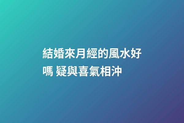 結婚來月經的風水好嗎 疑與喜氣相沖